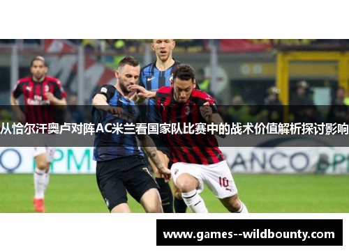 从恰尔汗奥卢对阵AC米兰看国家队比赛中的战术价值解析探讨影响