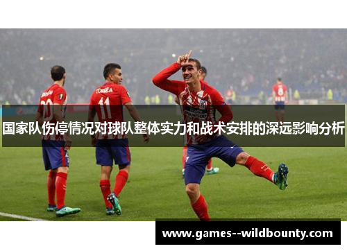 国家队伤停情况对球队整体实力和战术安排的深远影响分析