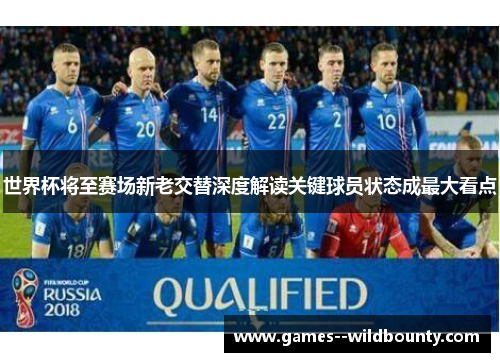 世界杯将至赛场新老交替深度解读关键球员状态成最大看点 世界杯将至赛场新老交替深度解读关键球员状态成最大看点