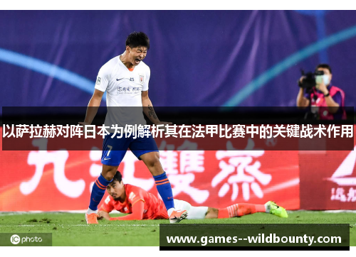 以萨拉赫对阵日本为例解析其在法甲比赛中的关键战术作用 以萨拉赫对阵日本为例解析其在法甲比赛中的关键战术作用