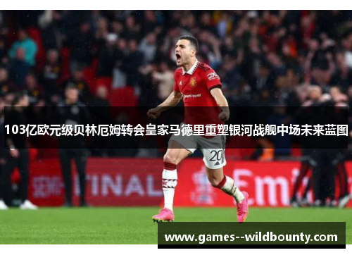 103亿欧元级贝林厄姆转会皇家马德里重塑银河战舰中场未来蓝图