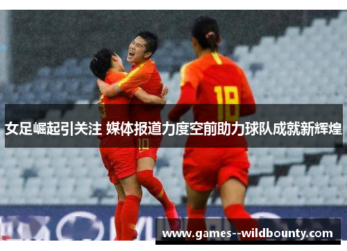 女足崛起引关注 媒体报道力度空前助力球队成就新辉煌