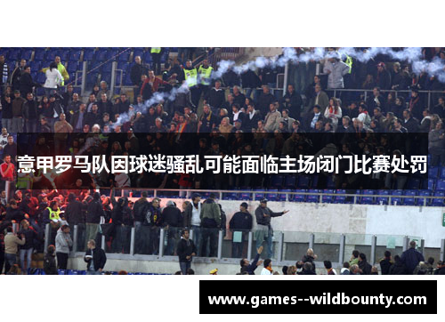 意甲罗马队因球迷骚乱可能面临主场闭门比赛处罚