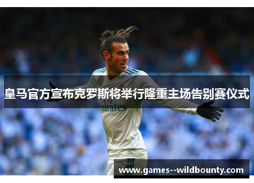 皇马官方宣布克罗斯将举行隆重主场告别赛仪式