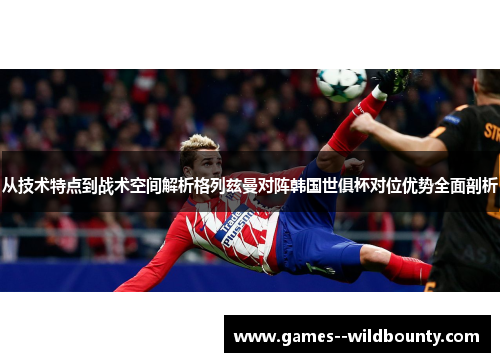 从技术特点到战术空间解析格列兹曼对阵韩国世俱杯对位优势全面剖析