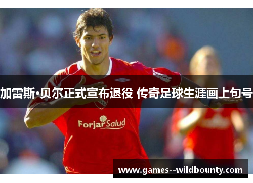 加雷斯·贝尔正式宣布退役 传奇足球生涯画上句号