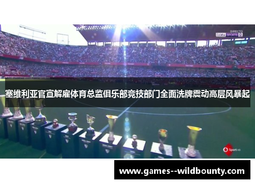 塞维利亚官宣解雇体育总监俱乐部竞技部门全面洗牌震动高层风暴起