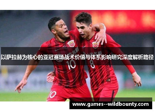 以萨拉赫为核心的亚冠赛场战术价值与体系影响研究深度解析路径