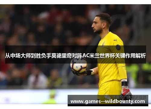 从中场大师到胜负手莫德里奇对阵AC米兰世界杯关键作用解析 从中场大师到胜负手莫德里奇对阵AC米兰世界杯关键作用解析