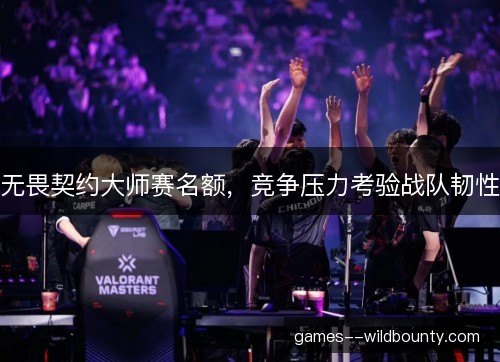 无畏契约大师赛名额，竞争压力考验战队韧性