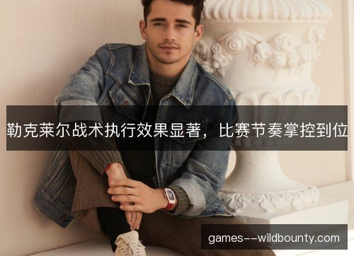勒克莱尔战术执行效果显著，比赛节奏掌控到位